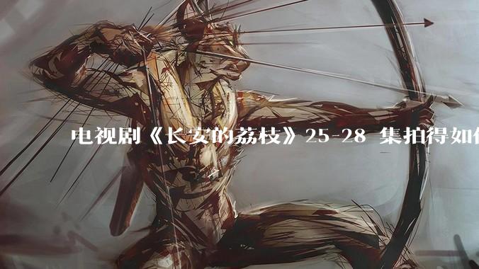 电视剧《长安的荔枝》25-28 集拍得如何？有哪些值得关注的剧情点？